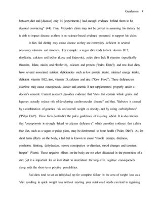 Gunderson 4
between diet and [disease] only 10 [experiments] had enough evidence behind them to be
deemed convincing" (44). Thus, Mercola's claim may not be correct in assuming his dietary fad
is able to impact disease as there is no science-based evidence presented to support his claim.
In fact, fad dieting may cause disease as they are commonly deficient in several
necessary vitamins and minerals. For example: a vegan diet tends to lack vitamin B12,
riboflavin, calcium and iodine (Loue and Sajatovic); paleo diets lack B vitamins (specifically
thiamine, folate, niacin and riboflavin), calcium and protein ("Paleo Diets"); and raw food diets
have several associated nutrient deficiencies such as low protein intake, minimal energy intake,
deficient vitamin B12, iron, vitamin D, calcium and zinc ("Raw Food"). These deficiencies
overtime may cause osteoporosis, cancer and anemia if not supplemented properly under a
doctor’s consent. Current research provides evidence that "diets that contain whole grains and
legumes actually reduce risk of developing cardiovascular disease" and that, "diabetes is caused
by a combination of genetics risk and overall weight or obesity- not by eating carbohydrates"
("Paleo Diet"). These facts contradict the paleo guidelines of avoiding wheat. It is also known
that "osteoporosis is strongly linked to calcium deficiency" which provides evidence that a dairy
free diet, such as a vegan or paleo plans, may be detrimental to bone health ("Paleo Diet"). As for
short term effects on the body, a fad diet is known to cause "muscle cramps, dizziness,
confusion, fainting, dehydration, severe constipation or diarrhea, mood changes and constant
hunger" (Vann). These negative effects on the body are not often discussed in the promotion of a
diet, yet it is important for an individual to understand the long-term negative consequences
along with the short-term positive possibilities.
Fad diets tend to set an individual up for complete failure in the area of weight loss as a
"diet resulting in quick weight loss without meeting your nutritional needs can lead to regaining
 