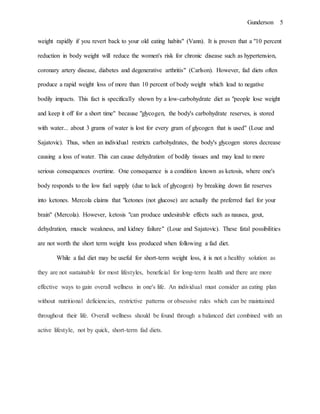 Gunderson 5
weight rapidly if you revert back to your old eating habits" (Vann). It is proven that a "10 percent
reduction in body weight will reduce the women's risk for chronic disease such as hypertension,
coronary artery disease, diabetes and degenerative arthritis" (Carlson). However, fad diets often
produce a rapid weight loss of more than 10 percent of body weight which lead to negative
bodily impacts. This fact is specifically shown by a low-carbohydrate diet as "people lose weight
and keep it off for a short time" because "glycogen, the body's carbohydrate reserves, is stored
with water... about 3 grams of water is lost for every gram of glycogen that is used" (Loue and
Sajatovic). Thus, when an individual restricts carbohydrates, the body's glycogen stores decrease
causing a loss of water. This can cause dehydration of bodily tissues and may lead to more
serious consequences overtime. One consequence is a condition known as ketosis, where one's
body responds to the low fuel supply (due to lack of glycogen) by breaking down fat reserves
into ketones. Mercola claims that "ketones (not glucose) are actually the preferred fuel for your
brain" (Mercola). However, ketosis "can produce undesirable effects such as nausea, gout,
dehydration, muscle weakness, and kidney failure" (Loue and Sajatovic). These fatal possibilities
are not worth the short term weight loss produced when following a fad diet.
While a fad diet may be useful for short-term weight loss, it is not a healthy solution as
they are not sustainable for most lifestyles, beneficial for long-term health and there are more
effective ways to gain overall wellness in one's life. An individual must consider an eating plan
without nutritional deficiencies, restrictive patterns or obsessive rules which can be maintained
throughout their life. Overall wellness should be found through a balanced diet combined with an
active lifestyle, not by quick, short-term fad diets.
 