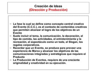 Creación de Ideas (Dirección y Producción) La fase la cual se define como concepto central creativo del Evento (C.C.C.), es el contexto de contenidos creativos que permiten alcanzar el logro de los objetivos de un Evento Suele incluir el tema, la comunicación, la decoración, el tipo de comida, las actividades, el entretenimiento y la recreación, el espectáculo como un todo, el Slogan, los regalos corporativos. Recordar que un Evento, se produce para proveer una experiencia de Marca y alcanzar los objetivos de las comunicaciones integradas y estratégicas que requiere el Producto  La Producción de Eventos, requiere de una creciente originalidad y creatividad en su ejecución. 