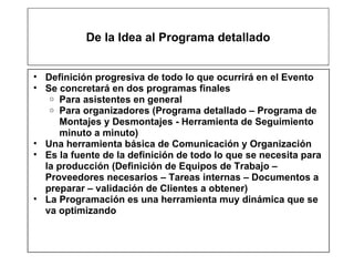 De la Idea al Programa detallado Definición progresiva de todo lo que ocurrirá en el Evento Se concretará en dos programas finales Para asistentes en general Para organizadores (Programa detallado – Programa de Montajes y Desmontajes - Herramienta de Seguimiento minuto a minuto) Una herramienta básica de Comunicación y Organización Es la fuente de la definición de todo lo que se necesita para la producción (Definición de Equipos de Trabajo – Proveedores necesarios – Tareas internas – Documentos a preparar – validación de Clientes a obtener) La Programación es una herramienta muy dinámica que se va optimizando 