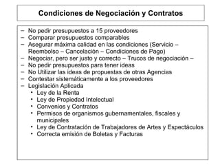 Condiciones de Negociación y Contratos No pedir presupuestos a 15 proveedores Comparar presupuestos comparables Asegurar máxima calidad en las condiciones (Servicio – Reembolso – Cancelación – Condiciones de Pago) Negociar, pero ser justo y correcto – Trucos de negociación –  No pedir presupuestos para tener ideas No Utilizar las ideas de propuestas de otras Agencias Contestar sistemáticamente a los proveedores Legislación Aplicada Ley de la Renta Ley de Propiedad Intelectual Convenios y Contratos Permisos de organismos gubernamentales, fiscales y municipales Ley de Contratación de Trabajadores de Artes y Espectáculos Correcta emisión de Boletas y Facturas 