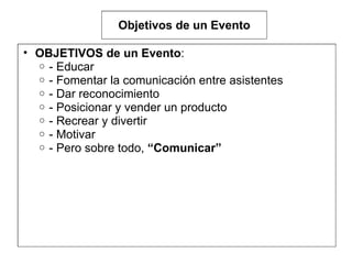Objetivos de un Evento OBJETIVOS de un Evento :  - Educar  - Fomentar la comunicación entre asistentes  - Dar reconocimiento - Posicionar y vender un producto - Recrear y divertir  - Motivar  - Pero sobre todo,  “Comunicar”  
