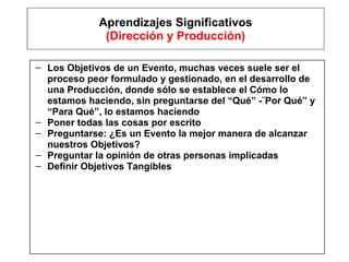 Aprendizajes Significativos (Dirección y Producción) Los Objetivos de un Evento, muchas veces suele ser el proceso peor formulado y gestionado, en el desarrollo de una Producción, donde sólo se establece el Cómo lo estamos haciendo, sin preguntarse del “Qué” -¨Por Qué” y “Para Qué”, lo estamos haciendo Poner todas las cosas por escrito Preguntarse: ¿Es un Evento la mejor manera de alcanzar nuestros Objetivos? Preguntar la opinión de otras personas implicadas Definir Objetivos Tangibles 