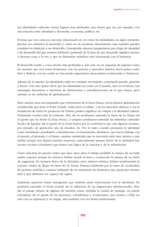 Capítulo 4. Paneles de expertos




Las identidades culturales tienen lógicas muy profundas, que tienen que ver, por ejemplo, con
una relación entre identidad y desarrollo, economía, política, etc.

El tema que nos convoca está muy relacionado en ver cómo las identidades en algún momento
pueden ser estímulos al desarrollo y cómo en un momento determinado estas también pueden
constituir un obstáculo a ese desarrollo. Corresponde entonces preguntarnos por el tipo de identidad
y de desarrollo del que estamos hablando, partiendo de la base de que desarrollo significa muchas
y diversas cosas a la vez, y que su dimensión simbólica está relacionada con el bienestar.

El desarrollo remite a cosas mucho más profundas y, más aún, en un esquema de regiones como
las nuestras que son zonas fronterizas, con sus puertas y mercados abiertos hacia países como
Perú y Bolivia, con los cuales se han tenido importantes intercambios tradicionales e históricos.

Además de lo anterior, las identidades están en constante movimiento, conectando pasado, presente
y futuro. Con esto quiero decir que las identidades no están en el pasado, sino en el futuro; son
estrategias discursivas y narrativas de afirmaciones y autoafirmaciones de lo que somos, pero
además en un ambiente de globalización.

Hace muchos años nos inquietaba que el fenómeno de la Zona Franca, con la primera globalización
considerable que tiene el Norte Grande –antes fuera el salitre–, con los mercados abiertos y con la
inundación de todos los productos de Taiwán, pudiera significar un colapso a la identidad cultural.
Felizmente ocurrió todo lo contrario. Hoy día no podríamos entender la fiesta de La Tirana sin
el aporte que ha hecho la Zona Franca, y tampoco podríamos entender las industrias culturales
locales de Iquique sin el aporte de la Zona Franca por lo económicos que son algunos insumos,
por ejemplo, de grabación, sala de estudios, etc. Por lo tanto, cuando pensamos la identidad
como identidades paradojales, contradictorias, en movimiento, dinámicas, que hacen diálogo con
el pasado, el presente y el futuro, estamos asumiendo que es necesario estar muy atentos a este
ámbito porque nos depara muchas sorpresas, especialmente porque detrás de la identidad hay
actores sociales (creadores) que tienen una lógica de la creación y de la refundación.

Como anécdota les puedo contar que hace unos años el obispo prohibió la música de un baile
sambo caporal, porque los músicos habían sacado la letra y conservado la música de un ritmo
de reggaeton. En tiempos duros de la dictadura estos mismos músicos habían transformado la
canción Vuelvo de Illapu en ritmo de La Tirana. Estamos hablando por lo tanto de creatividad,
de protesta simbólica, estamos hablando de un sinnúmero de elementos que pasan por nuestro
lado y que debemos ser capaces de captar.

Asimismo aparecen temas emergentes que también están relacionados con la identidad. No
podemos entender el Norte Grande sin la influencia de las migraciones internacionales. Hoy
día el paisaje urbano de algunas de nuestras zonas, incluida la ciudad de Santiago, no puede
entenderse sin el aporte de los peruanos, colombianos y ecuatorianos, que vienen a Chile no
solo con su esperanza y su ropaje, sino también con sus fiestas tradicionales.




                                                   105
 