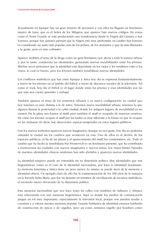 V Convención Nacional de la Cultura 2008




Actualmente en Iquique hay un gran número de peruanos y con ellos ha llegado un fenómeno
masivo de Lima, que es el Señor de los Milagros, que aparece bajo nuevos códigos. En zonas
como el Norte Grande se está produciendo una transferencia desde la Virgen del Carmen a San
Lorenzo, porque hay quienes piensan que la Virgen está muy aseñorada, en cambio San Lorenzo
es considerado un santo más popular, más de los pobres, de los atorrantes y que da más libertades
a la gente, pero es más cobrador.

Aparece también el tema de la droga como un gran fenómeno que afecta a toda la textura urbana
y, por lo tanto, condiciona las identidades, generando nuevas sociabilidades entre los jóvenes.
Muchas veces pensamos que la identidad está depositada en los viejos y les rendimos culto a los
viejos, lo cual es bueno, pero los jóvenes también sensibilizan nuevas identidades.

Los conflictos simbólicos que hay entre Iquique y Arica hoy día se expresan fundamentalmente
a través de los jóvenes en el ámbito del fútbol, a través de discursos sacados de la televisión. Tal
como el rock, hoy día el fútbol es el lugar donde están los jóvenes y esas identidades son las
que más nos cuesta aprender y trabajar.

También aparece el tema de los territorios urbanos y su nueva configuración. La ciudad que
hoy tenemos es muy distinta a la de antes. Tenemos nueva sociabilidad urbana, tenemos lo que
algunos llaman la postciudad o la cyber ciudad, donde los antiguos lugares de sociabilidad ya no
existen. De la plaza nos fuimos al mall, pero también el mall es ocupado de maneras creativas.
De cómo los jóvenes ocupan el mall por las tardes es muy diferente a la forma en que lo ocupan
en las mañanas. Es decir, hay disecciones espacio-temporales en estos lugares públicos.

Con los nuevos territorios aparecen nuevos imaginarios. Aunque no nos guste, hoy día no podemos
entender la ciudad sin los cambios que acontecen en esta. Uno de ellos es el declive de los
espacios públicos, el fin de las plazas y el aparecimiento del mall, los condominios, etc. Todo el
cambio que ha hecho la inmobiliaria Paz Froimovich es un fenómeno presente, que ha contribuido
a reestructurar las ciudades con nuevos imaginarios y nuevos temas. Los viejos límites barriales
de nuestras identidades clásicas modernas han sido abolidos y aparecen nuevas identidades.

La identidad tampoco puede ser entendida sin su dimensión política. Hay identidades que son
hegemónicas, como es el caso de la identidad nacionalista, por lejos la identidad dominante.
La memoria femenina y étnica tiene un peso menor. Lo mismo se puede decir de la memoria e
identidad obrera. Un ejemplo claro de ello fue la conmemoración de los 100 años de la matanza
en la Escuela Santa María, que fue un desastre en términos de movilización de recursos simbólicos,
el recuerdo estuvo divorciado de la dimensión política.

Esta memoria nacionalista que nos hace tener las calles con nombres de militares y obispos
está relacionada con una memoria hegemónica. Aquí es donde los medios de comunicación
juegan un rol muy importante, especialmente la televisión local, porque nos pueden ayudar a
construir y a valorar nuestra memoria popular. Cuando hablamos de identidad estamos hablando
de construcción de épicas y de orgullos, pero así como sentimos orgullo por hombres como



                                            106
 
