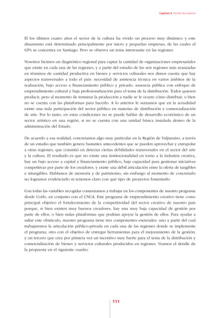 Capítulo 4. Paneles de expertos




El los últimos cuatro años el sector de la cultura ha vivido un proceso muy dinámico y este
dinamismo está determinado principalmente por micro y pequeñas empresas, de las cuales el
63% se concentra en Santiago. Pero se observa un tema interesante en las regiones.

Nosotros hicimos un diagnóstico regional para captar la cantidad de organizaciones empresariales
que existe en cada una de las regiones, y a partir del estudio de las seis regiones más avanzadas
en términos de cantidad productiva en bienes y servicios culturales nos dimos cuenta que hay
aspectos transversales a todo el país: necesidad de asistencia técnica en varios ámbitos de la
realización, bajo acceso a financiamiento público y privado, ausencia pública con enfoque de
emprendimiento cultural y baja profesionalización para el tema de la distribución. Todos quieren
producir, pero al momento de terminar la producción a nadie se le ocurre cómo distribuir, o bien
no se cuenta con las plataformas para hacerlo. A lo anterior le sumamos que en la actualidad
existe una nula participación del sector público en materias de distribución y comercialización
de arte. Por lo tanto, en estas condiciones no se puede hablar de desarrollo económico de un
sector artístico en una región, si no se cuenta con una unidad básica instalada dentro de la
administración del Estado.

De acuerdo a esa realidad, concretamos algo muy particular en la Región de Valparaíso, a través
de un estudio que también genera bastantes antecedentes que se pueden aprovechar y extrapolar
a otras regiones, que consistió en detectar ciertas debilidades transversales en el sector del arte
y la cultura. El resultado es que no existe una institucionalidad en torno a la industria creativa,
hay un bajo acceso a capital y financiamiento público, baja capacidad para gestionar iniciativas
competitivas por parte de los creadores, y existe una débil articulación entre la oferta de tangibles
e intangibles. Hablamos de memoria y de patrimonio, sin embargo al momento de concretarlo
no logramos evidenciarlo ni tenemos claro con qué tipo de proyectos fomentarlo.

Con todas las variables recogidas comenzamos a trabajar en los componentes de nuestro programa
desde Corfo, en conjunto con el CNCA. Este programa de emprendimiento creativo tiene como
principal objetivo el fortalecimiento de la competitividad del sector creativo de nuestro país
porque, si bien existen muy buenos creadores, hay una muy baja capacidad de gestión por
parte de ellos, o bien nulas plataformas que podrían apoyar la gestión de ellos. Para ayudar a
saltar este obstáculo, nuestro programa tiene tres componentes esenciales: uno a partir del cual
trabajaremos la articulación público-privada en cada una de las regiones donde se implemente
el programa; otro con el objetivo de entregar herramientas para el mejoramiento de la gestión;
y un tercero que crea por primera vez un incentivo muy fuerte para el tema de la distribución y
comercialización de bienes y servicios culturales producidos en regiones. Veamos el detalle de
la propuesta en el siguiente cuadro:




                                                   111
 