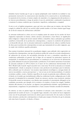 Capítulo 4. Paneles de expertos




Señalaba García Canclini que lo que se supone perpetuado como tradición en realidad es una
permanente renovación. La consecuencia más inmediata de la conservación es, inevitablemente,
la repetición de las técnicas, el mismo empleo de materiales y la estigmatización del productor a
no innovar procedimientos a riesgo de perder el aura de autenticidad, condenando al productor
a mantener la misma condición que el producto: imperfecto, rudimentario y marginal.

Si esto es así, es legítimo preguntarse: ¿para qué sirve una cultura que no mejora, sino más bien
congela la calidad de vida de sus actores? ¿Qué sentido tendría si un lunes estamos igual luego
de un fin de semana de celebraciones culturales?

La artesanía tradicional se coloca así en el complejo punto de extraer de los modos de hacer
originarios expresados en formas, colores, técnicas, mecanismos y leyes físicas; en significados
mítico-religiosos o lógicas del recurso natural, hábitos, costumbres, ideas y principios que podrían
contribuir al desarrollo de la producción contemporánea, a mejorar la condición del productor
y al desarrollo del país. Así, la artesanía tradicional es manifestación de cultura y también fuente
de ideas para la producción contemporánea en tanto que transmisión de un saber originario, que
no repite sino reelabora aquellos principios.

Para sustraer el producto artesanal de su paralizante estigma y para atribuirle valor cognoscitivo en
la producción contemporánea, este tipo de productos podría dar cuenta de un modo manufacturero,
de utilización de recursos, de necesidades derivadas de usos y costumbres específicos, de
condiciones ambientales en general. Así, la lógica de un material, las particulares maneras de
manipularlo, la ritualidad de los procedimientos se constituyen en un reservorio de información
que podría alimentar los procesos proyectuales y productivos. Es de interés mencionar el encuentro
de artesanía realizado en 1978 en Kyoto en el marco de las conferencias internacionales de la
WCC (World Crafts Council). Aquel encuentro tuvo como tema “El rol de la artesanía en el mundo
industrializado”, donde se proponía al artesano como productor de prototipos para la industria.
Allí se afirmaba que los artesanos “son nuestros especuladores tecnológicos y navegan dentro de
nuevas necesidades y nuevas percepciones”, y “aun en una era de internacionalismo, el contexto
económico, político, social, e histórico específicos de un país en particular ejerce influencia sobre
el diseño en el sentido que inevitablemente refleja las condiciones locales configuradas por el sello
personal y la identidad de la comunidad”. Desde ese entonces, muchas cosas ocurrieron: mientras
el desarrollo avanzó en incorporar a sus diseños más avanzados el conocimiento albergado en las
cualidades ancestrales, por ejemplo, de la cerámica o la madera, el atraso las congela. También,
mientras allá artesano es un maestro –en algunos casos patrimonios vivientes– aquí prohibimos su
mejoramiento, congelamos los procedimientos y hasta creamos formales escuelas de artesanía.

En síntesis, se trata en primer lugar de considerar al artesano como innovador y no como
perpetuador de modos de hacer; y en segundo lugar, entender a los modos de hacer originarios
como uno de los principales reservorios de saberes para la innovación. De este modo, la relación
entre artesanía y producción contemporánea se funde para romper el hechizo de que la artesanía
solo mira hacia el pasado y el diseño, el futuro.




                                                   115
 