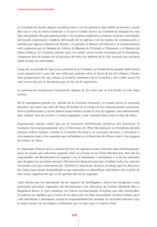 V Convención Nacional de la Cultura 2008




La Comisión ha tenido algunas modificaciones y en los próximos días saldrá un decreto a partir
del cual se crea la nueva Comisión y el nuevo Comité Asesor. La Comisión la integran las más
altas autoridades del país pertenecientes a los poderes Legislativo y Judicial, contralor, autoridades
del mundo empresarial y sindical, del mundo de las iglesias y de los medios de comunicación; y
también por algunos ministros de Estado; y la preside el Ministro del Interior y su vicepresidencia
está compuesta por la Ministra de Cultura, la Ministra de Vivienda y Urbanismo y el Ministro de
Obras Públicas. La Comisión además tiene un comité asesor recién nominado por la Presidenta,
compuesto por un equipo de 42 personas de todos los ámbitos de la vida nacional que trabajará
sobre la base de subcomités.

Luego de un período de baja en la actividad de la Comisión, la Presidenta ha querido darle fuerza
a esta preparación y para dar una señal muy potente sobre el inicio de los dos últimos y finales
años preparatorios de este trabajo, la reunión constitutiva de la Comisión y del comité asesor ha
sido convocada por la Presidenta para el día 22 de septiembre.

A continuación mostraremos brevemente algunas de las cosas que se han hecho en este largo
camino.

En el organigrama podrán ver, además de la Comisión Nacional y el comité asesor, la secretaría
ejecutiva, que tiene una serie de áreas de trabajo en el campo de las comunicaciones, proyectos,
foros y publicaciones, y en los últimos meses hemos creado el área de regiones, área internacional,
área cultural, área de eventos, y hemos agregado a esta comisión única toda el área de obras.

Seguramente ustedes saben que en un momento determinado existieron dos instancias: la
Comisión Nacional propiamente tal y el Directorio de Obras Bicentenario. La Presidenta decidió
fusionar ambos equipos, creando la Comisión Nacional y su secretaría ejecutiva, e incorporó a
esta instancia tanto a los ministros que trabajaban en el Directorio de Obras como a los equipos
de trabajo de obras.

Es importante destacar que la creación del área de regiones es muy relevante para nosotros porque
antes no existía una estructura regional, salvo en el tema de las Obras Bicentenario. Hoy día los
responsables del Bicentenario en regiones son el intendente o intendenta y se les ha solicitado
que designen un secretario ejecutivo Bicentenario Regional para que coordine todos los aspectos
vinculados con esta conmemoración. También es importante destacar el trabajo que los directores
de Cultura han estado desarrollando y que esperamos se intensifique muchísimo más a partir de
esta nueva organización que se ha querido dar en las regiones.

Cabe señalar que los intendentes de las regiones de Antofagasta y Aysén han designado como
secretarias ejecutivas regionales del Bicentenario a las directoras de Cultura Elizabeth Ríos y
Magdalena Rosas, lo que constituye un valioso reconocimiento al trabajo que ellas desarrollan.
Lo anterior no significa que el resto de los directores no haya desarrollado un buen trabajo, pero
cada intendente o intendenta asumió la responsabilidad de nominar un secretario ejecutivo que
le rinda cuentas de un trabajo coordinador que es clave para el objetivo final.



                                             118
 