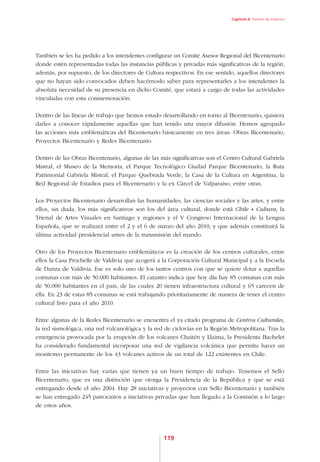 Capítulo 4. Paneles de expertos




También se les ha pedido a los intendentes configurar un Comité Asesor Regional del Bicentenario
donde estén representadas todas las instancias públicas y privadas más significativas de la región,
además, por supuesto, de los directores de Cultura respectivos. En ese sentido, aquellos directores
que no hayan sido convocados deben hacérnoslo saber para representarles a los intendentes la
absoluta necesidad de su presencia en dicho Comité, que estará a cargo de todas las actividades
vinculadas con esta conmemoración.

Dentro de las líneas de trabajo que hemos estado desarrollando en torno al Bicentenario, quisiera
darles a conocer rápidamente aquellas que han tenido una mayor difusión. Hemos agrupado
las acciones más emblemáticas del Bicentenario básicamente en tres áreas: Obras Bicentenario,
Proyectos Bicentenario y Redes Bicentenario.

Dentro de las Obras Bicentenario, algunas de las más significativas son el Centro Cultural Gabriela
Mistral, el Museo de la Memoria, el Parque Tecnológico Ciudad Parque Bicentenario, la Ruta
Patrimonial Gabriela Mistral, el Parque Quebrada Verde, la Casa de la Cultura en Argentina, la
Red Regional de Estadios para el Bicentenario y la ex Cárcel de Valparaíso, entre otras.

Los Proyectos Bicentenario desarrollan las humanidades, las ciencias sociales y las artes, y entre
ellos, sin duda, los más significativos son los del área cultural, donde está Chile + Cultura, la
Trienal de Artes Visuales en Santiago y regiones y el V Congreso Internacional de la Lengua
Española, que se realizará entre el 2 y el 6 de marzo del año 2010, y que además constituirá la
última actividad presidencial antes de la transmisión del mando.

Otro de los Proyectos Bicentenario emblemáticos es la creación de los centros culturales, entre
ellos la Casa Prochelle de Valdivia que acogerá a la Corporación Cultural Municipal y a la Escuela
de Danza de Valdivia. Ese es solo uno de los tantos centros con que se quiere dotar a aquellas
comunas con más de 50.000 habitantes. El catastro indica que hoy día hay 85 comunas con más
de 50.000 habitantes en el país, de las cuales 20 tienen infraestructura cultural y 65 carecen de
ella. En 23 de estas 85 comunas se está trabajando prioritariamente de manera de tener el centro
cultural listo para el año 2010.

Entre algunas de la Redes Bicentenario se encuentra el ya citado programa de Centros Culturales,
la red sismológica, una red vulcanológica y la red de ciclovías en la Región Metropolitana. Tras la
emergencia provocada por la erupción de los volcanes Chaitén y Llaima, la Presidenta Bachelet
ha considerado fundamental incorporar una red de vigilancia volcánica que permita hacer un
monitoreo permanente de los 43 volcanes activos de un total de 122 existentes en Chile.

Entre las iniciativas hay varias que tienen ya un buen tiempo de trabajo. Tenemos el Sello
Bicentenario, que es una distinción que otorga la Presidencia de la República y que se está
entregando desde el año 2004. Hay 28 iniciativas y proyectos con Sello Bicentenario y también
se han entregado 245 patrocinios a iniciativas privadas que han llegado a la Comisión a lo largo
de estos años.




                                                  119
 