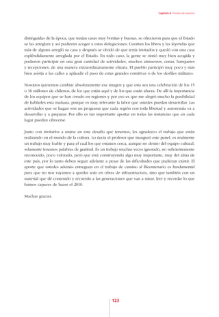 Capítulo 4. Paneles de expertos




distinguidas de la época, que tenían casas muy bonitas y buenas, se ofrecieron para que el Estado
se las arreglara y así pudieran acoger a estas delegaciones. Cuentan los libros y las leyendas que
más de alguno arregló su casa y después se olvidó de que tenía invitados y quedó con una casa
espléndidamente arreglada por el Estado. En todo caso, la gente se sintió muy bien acogida y
pudieron participar en una gran cantidad de actividades, muchos almuerzos, cenas, banquetes
y recepciones, de una manera extraordinariamente elitaria. El pueblo participó muy poco y más
bien asistía a las calles a aplaudir el paso de estas grandes comitivas o de los desfiles militares.

Nosotros queremos cambiar absolutamente esa imagen y que esta sea una celebración de los 15
o 16 millones de chilenos, de los que están aquí y de los que están afuera. De allí la importancia
de los equipos que se han creado en regiones y por eso es que me alegró mucho la posibilidad
de hablarles esta mañana, porque es muy relevante la labor que ustedes puedan desarrollar. Las
actividades que se hagan son un programa que cada región con toda libertad y autonomía va a
desarrollar y a preparar. Por ello es tan importante aportar en todas las instancias que en cada
lugar puedan ofrecerse.

Junto con invitarlos a unirse en este desafío que tenemos, les agradezco el trabajo que están
realizando en el mundo de la cultura. Lo decía el profesor que inauguró este panel, es realmente
un trabajo muy loable y para el cual los que estamos cerca, aunque no dentro del equipo cultural,
solamente tenemos palabras de gratitud. Es un trabajo muchas veces ignorado, no suficientemente
reconocido, poco valorado, pero que está construyendo algo muy importante, muy del alma de
este país, por lo tanto deben seguir adelante a pesar de las dificultades que pudieran existir. El
aporte que ustedes además entreguen en el trabajo de camino al Bicentenario es fundamental
para que no nos vayamos a quedar solo en obras de infraestructura, sino que también con un
material que dé contenido y recuerdo a las generaciones que van a mirar, leer y recordar lo que
fuimos capaces de hacer el 2010.

Muchas gracias.




                                                   123
 