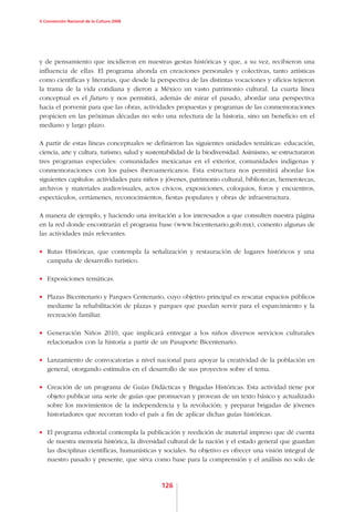 V Convención Nacional de la Cultura 2008




y de pensamiento que incidieron en nuestras gestas históricas y que, a su vez, recibieron una
influencia de ellas. El programa ahonda en creaciones personales y colectivas, tanto artísticas
como científicas y literarias, que desde la perspectiva de las distintas vocaciones y oficios tejieron
la trama de la vida cotidiana y dieron a México un vasto patrimonio cultural. La cuarta línea
conceptual es el futuro y nos permitirá, además de mirar el pasado, abordar una perspectiva
hacia el porvenir para que las obras, actividades propuestas y programas de las conmemoraciones
propicien en las próximas décadas no solo una relectura de la historia, sino un beneficio en el
mediano y largo plazo.

A partir de estas líneas conceptuales se definieron las siguientes unidades temáticas: educación,
ciencia, arte y cultura, turismo, salud y sustentabilidad de la biodiversidad. Asimismo, se estructuraron
tres programas especiales: comunidades mexicanas en el exterior, comunidades indígenas y
conmemoraciones con los países iberoamericanos. Esta estructura nos permitirá abordar los
siguientes capítulos: actividades para niños y jóvenes, patrimonio cultural, bibliotecas, hemerotecas,
archivos y materiales audiovisuales, actos cívicos, exposiciones, coloquios, foros y encuentros,
espectáculos, certámenes, reconocimientos, fiestas populares y obras de infraestructura.

A manera de ejemplo, y haciendo una invitación a los interesados a que consulten nuestra página
en la red donde encontrarán el programa base (www.bicentenario.gob.mx), comento algunas de
las actividades más relevantes.

•	 Rutas Históricas, que contempla la señalización y restauración de lugares históricos y una
   campaña de desarrollo turístico.

•	 Exposiciones temáticas.

•	 Plazas Bicentenario y Parques Centenario, cuyo objetivo principal es rescatar espacios públicos
   mediante la rehabilitación de plazas y parques que puedan servir para el esparcimiento y la
   recreación familiar.

•	 Generación Niños 2010, que implicará entregar a los niños diversos servicios culturales
   relacionados con la historia a partir de un Pasaporte Bicentenario.

•	 Lanzamiento de convocatorias a nivel nacional para apoyar la creatividad de la población en
   general, otorgando estímulos en el desarrollo de sus proyectos sobre el tema.

•	 Creación de un programa de Guías Didácticas y Brigadas Históricas. Esta actividad tiene por
   objeto publicar una serie de guías que promuevan y provean de un texto básico y actualizado
   sobre los movimientos de la independencia y la revolución; y preparar brigadas de jóvenes
   historiadores que recorran todo el país a fin de aplicar dichas guías históricas.

•	 El programa editorial contempla la publicación y reedición de material impreso que dé cuenta
   de nuestra memoria histórica, la diversidad cultural de la nación y el estado general que guardan
   las disciplinas científicas, humanísticas y sociales. Su objetivo es ofrecer una visión integral de
   nuestro pasado y presente, que sirva como base para la comprensión y el análisis no solo de


                                              126
 