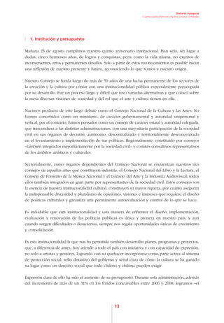 Discurso inaugural
                                                                     Cuenta pública Ministra Paulina Urrutia Fernández




  1. Institución y presupuesto

Mañana 23 de agosto cumplimos nuestro quinto aniversario institucional. Han sido, sin lugar a
dudas, cinco hermosos años, de logros y conquistas, pero, como la vida misma, no exentos de
inconvenientes, retos y permanentes desafíos. Solo a partir de estos reconocimientos es posible iniciar
una reflexión de nuestro presente y futuro, reconociendo lo que somos y nuestro origen.

Nuestro Consejo se funda luego de más de 50 años de una lucha permanente de los sectores de
la creación y la cultura por contar con una institucionalidad pública especialmente preocupada
por su desarrollo. Fue un proceso largo y difícil que tuvo variadas alternativas y que colocó sobre
la mesa diversas visiones de sociedad y del rol que el arte y cultura tienen en ella.

Nacimos producto de este largo debate como el Consejo Nacional de la Cultura y las Artes. No
fuimos concebidos como un ministerio, de carácter gubernamental y autoridad unipersonal y
vertical; por el contrario, fuimos pensados como un consejo de carácter estatal y autoridad colegiada,
que trascendiera a las distintas administraciones, con una mayoritaria participación de la sociedad
civil en sus órganos de decisión, autónomo, descentralizado y territorialmente desconcentrado
en el levantamiento e implementación de sus políticas. Regionalmente, constituido por consejos
–también integrados mayoritariamente por la sociedad civil– y comités consultivos representativos
de los ámbitos artísticos y culturales.

Sectorialmente, como órganos dependientes del Consejo Nacional se encuentran nuestros tres
consejos de aquellas artes que constituyen industria: el Consejo Nacional del Libro y la Lectura, el
Consejo de Fomento de la Música Nacional y el Consejo del Arte y la Industria Audiovisual; todos
ellos también integrados en gran parte por representantes de la sociedad civil. Estos consejos son
la esencia de nuestra institucionalidad cultural, constituyen su mayor riqueza, por cuanto aseguran
la indispensable diversidad y pluralismo de opiniones, visiones e intereses que requiere el diseño
de políticas culturales y garantiza una permanente autoevaluación y control de lo que se hace.

Es indudable que esta institucionalidad y esta manera de enfrentar el diseño, implementación,
evaluación y renovación de las políticas públicas es única y pionera en nuestro país, y aun
cuando surgen dificultades o desaciertos, siempre nos regala oportunidades únicas de crecimiento
y consolidación.

Es esta institucionalidad la que nos ha permitido también desarrollar planes, programas y proyectos,
que, a diferencia de antes, hoy atiende a todo el país con iniciativa y con capacidad de expresión,
no solo a artistas y gestores, logrando con su quehacer incorporarse como parte activa al sistema
de protección social, sello distintivo del gobierno y señal clara de cómo la cultura se ha ganado
su lugar como un derecho social que todo chileno y chilena pueden exigir.

Expresión clara de ello ha sido el aumento de su presupuesto. Durante esta administración, además
del incremento de más de un 31% en los fondos concursables entre 2006 y 2008, logramos –el




                                                    13
 