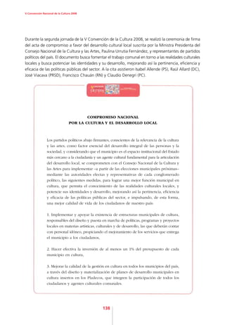 V Convención Nacional de la Cultura 2008




Durante la segunda jornada de la V Convención de la Cultura 2008, se realizó la ceremonia de firma
del acta de compromiso a favor del desarrollo cultural local suscrita por la Ministra Presidenta del
Consejo Nacional de la Cultura y las Artes, Paulina Urrutia Fernández, y representantes de partidos
políticos del país. El documento busca fomentar el trabajo comunal en torno a las realidades culturales
locales y busca potenciar las identidades y su desarrollo, mejorando así la pertinencia, eficiencia y
eficacia de las políticas públicas del sector. A la cita asistieron Isabel Allende (PS), Raúl Allard (DC),
José Viacava (PRSD), Francisco Chauán (RN) y Claudio Denegri (PC).




                                         COMPROMISO NACIONAL
                                 POR LA CULTURA Y EL DESARROLLO LOCAL



                Los partidos políticos abajo firmantes, conscientes de la relevancia de la cultura
                y las artes, como factor esencial del desarrollo integral de las personas y la
                sociedad, y considerando que el municipio es el espacio institucional del Estado
                más cercano a la ciudadanía y un agente cultural fundamental para la articulación
                del desarrollo local, se comprometen con el Consejo Nacional de la Cultura y
                las Artes para implementar –a partir de las elecciones municipales próximas–
                mediante las autoridades electas y representativas de cada conglomerado
                político, las siguientes medidas, para lograr una mejor función municipal en
                cultura, que permita el conocimiento de las realidades culturales locales, y
                potencie sus identidades y desarrollo, mejorando así la pertinencia, eficiencia
                y eficacia de las políticas públicas del sector, e impulsando, de esta forma,
                una mejor calidad de vida de los ciudadanos de nuestro país:

                1. Implementar y apoyar la existencia de estructuras municipales de cultura,
                responsables del diseño y puesta en marcha de políticas, programas y proyectos
                locales en materias artísticas, culturales y de desarrollo, las que deberán contar
                con personal idóneo, propiciando el mejoramiento de los servicios que entrega
                el municipio a los ciudadanos,

                2. Hacer efectiva la inversión de al menos un 1% del presupuesto de cada
                municipio en cultura,

                3. Mejorar la calidad de la gestión en cultura en todos los municipios del país,
                a través del diseño y materialización de planes de desarrollo municipales en
                cultura insertos en los Pladecos, que integren la participación de todos los
                ciudadanos y agentes culturales comunales.




                                                  138
 