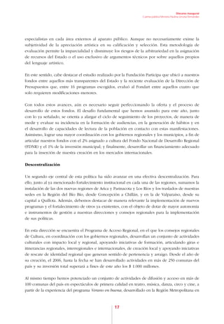 Discurso inaugural
                                                                   Cuenta pública Ministra Paulina Urrutia Fernández




especialistas en cada área externos al aparato público. Aunque no necesariamente exime la
subjetividad de la apreciación artística en su calificación y selección. Esta metodología de
evaluación permite la imparcialidad y disminuye los riesgos de la arbitrariedad en la asignación
de recursos del Estado o el uso exclusivo de argumentos técnicos por sobre aquellos propios
del lenguaje artístico.

En este sentido, cabe destacar el estudio realizado por la Fundación Participa que ubicó a nuestros
fondos entre aquellos más transparentes del Estado y la reciente evaluación de la Dirección de
Presupuestos que, entre 16 programas escogidos, evaluó al Fondart entre aquellos cuatro que
solo requieren modificaciones menores.

Con todos estos avances, aún es necesario seguir perfeccionando la oferta y el proceso de
desarrollo de estos fondos. El desafío fundamental que hemos asumido para este año, junto
con lo ya señalado, se orienta a alargar el ciclo de seguimiento de los proyectos, de manera de
medir y evaluar su incidencia en la formación de audiencias, en la generación de hábitos y en
el desarrollo de capacidades de lectura de la población en contacto con estas manifestaciones.
Asimismo, lograr una mayor coordinación con los gobiernos regionales y los municipios, a fin de
articular nuestros fondos con el 2% asignado a cultura del Fondo Nacional de Desarrollo Regional
(FDNR) y el 1% de la inversión municipal; y finalmente, desarrollar un financiamiento adecuado
para la inserción de nuestra creación en los mercados internacionales.

Descentralización

Un segundo eje central de esta política ha sido avanzar en una efectiva descentralización. Para
ello, junto al ya mencionado fortalecimiento institucional en cada una de las regiones, sumamos la
instalación de las dos nuevas regiones de Arica y Parinacota y Los Ríos y los traslados de nuestras
sedes en la Región del Bío Bío, desde Concepción a Chillán, y en la de Valparaíso, desde su
capital a Quillota. Además, debemos destacar de manera relevante la implementación de nuevos
programas y el fortalecimiento de otros ya existentes, con el objeto de dotar de mayor autonomía
e instrumentos de gestión a nuestras direcciones y consejos regionales para la implementación
de sus políticas.

En esta dirección se encuentra el Programa de Acceso Regional, en el que los consejos regionales
de Cultura, en coordinación con los gobiernos regionales, desarrollan un conjunto de actividades
culturales con impacto local y regional, apoyando iniciativas de formación, articulando giras e
itinerancias regionales, interregionales e internacionales, de creación local y apoyando iniciativas
de rescate de identidad regional que generan sentido de pertenencia y arraigo. Desde el año de
su creación, el 2006, hasta la fecha se han desarrollado actividades en más de 250 comunas del
país y su inversión total superará a fines de este año los $ 1.000 millones.

Al mismo tiempo hemos potenciado un conjunto de actividades de difusión y acceso en más de
100 comunas del país en espectáculos de primera calidad en teatro, música, danza, circo y cine, a
partir de la experiencia del programa Verano en buena, desarrollado en la Región Metropolitana en



                                                   17
 