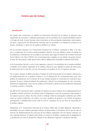Síntesis ejes de trabajo




  Introducción

Por quinto año consecutivo se celebró la Convención Nacional de la Cultura, la instancia más
importante de encuentro y reflexión participativa de los miembros de la institucionalidad cultural
a lo largo de todo el país. Durante estos encuentros se han producido importantes intercambios
de ideas y generación de información relevante que ha permitido a la institución avanzar en el
diseño, monitoreo y ajuste de las políticas públicas en cultura.

En un recuento histórico, la I Convención Nacional de la Cultura –realizada el 2004, a un año
de la constitución de la nueva institucionalidad cultural– tuvo por objetivo iniciar el trabajo en
la definición y formulación de las políticas necesarias para lograr la misión del Consejo Nacional
de la Cultura y las Artes (CNCA). Las recomendaciones surgidas en ese primer encuentro fueron
la base del documento Chile quiere más cultura, definiciones de política cultural 2005-2010.

La II Convención, llevada a cabo el año siguiente, convocó a los miembros de la institucionalidad
a trabajar en los énfasis regionales de la política cultural, lo que significó el punto de inicio para
la elaboración de lo que hoy son los documentos de política de las 13 regiones del país.

Por su parte, durante el 2006 se focalizó el trabajo de la III Convención en un balance del proceso
de implementación de la política cultural y en la elaboración de recomendaciones para una
política de patrimonio, en el contexto de lo que tiempo después se convertiría en el proyecto que
propone la nueva institucionalidad del patrimonio cultural. Los participantes de este encuentro
debatieron ampliamente acerca de las políticas de fomento y protección del patrimonio inmaterial
y material, mueble e inmueble.

En 2007 la IV Convención estuvo centrada en elaborar un nuevo balance de la implementación de
la política cultural nacional y en debatir tanto el diagnóstico como las propuestas relacionadas a
los espacios para la cultura. En este evento se dialogó sobre las principales cualidades que debe
tener un espacio dedicado a la cultura: sus usos, modelos de gestión y los modos de generar
participación e identificación social, todo lo cual se constituye en un eje clave de desarrollo de
la política vigente.

Finalmente, la V Convención Nacional de la Cultura 2008, bajo el título Regiones: desarrollo e
identidad, tuvo por objetivo principal realizar un intercambio y un balance de lo que ha sido el
proceso de implementación de cada una de las políticas regionales. En este mismo contexto, en
una segunda instancia, el objetivo del trabajo se centró en el debate y generación de diagnósticos
y propuestas en torno al desarrollo cultural en las diferentes regiones y territorios del país.



                                                    29
 
