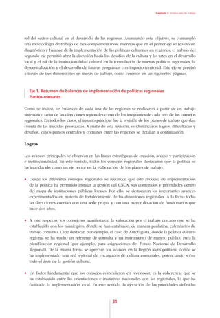 Capítulo 2. Síntesis ejes de trabajo




rol del sector cultural en el desarrollo de las regiones. Asumiendo este objetivo, se contempló
una metodología de trabajo de ejes complementarios: mientras que en el primer eje se realizó un
diagnóstico y balance de la implementación de las políticas culturales en regiones, el trabajo del
segundo eje permitió abrir la discusión hacia los desafíos de la cultura y las artes en el desarrollo
local y el rol de la institucionalidad cultural en la formulación de nuevas políticas regionales, la
descentralización y el desarrollo de futuros programas con impacto territorial. Este eje se precisó
a través de tres dimensiones en mesas de trabajo, como veremos en las siguientes páginas.



  Eje 1. Resumen de balances de implementación de políticas regionales.
  Puntos comunes

Como se indicó, los balances de cada una de las regiones se realizaron a partir de un trabajo
sistemático tanto de las direcciones regionales como de los integrantes de cada uno de los consejos
regionales. En todos los casos, el insumo principal fue la revisión de los planes de trabajo que dan
cuenta de las medidas priorizadas. A partir de esta revisión, se identificaron logros, dificultades y
desafíos, cuyos puntos centrales y comunes entre las regiones se detallan a continuación.

Logros

Los avances principales se observan en las líneas estratégicas de creación, acceso y participación
e institucionalidad. En este sentido, todos los consejos regionales destacaron que la política se
ha introducido como un eje rector en la elaboración de los planes de trabajo.

•	 Desde los diferentes consejos regionales se reconoce que este proceso de implementación
   de la política ha permitido instalar la gestión del CNCA, sus contenidos y prioridades dentro
   del mapa de instituciones públicas locales. Por ello, se destacaron los importantes avances
   experimentados en materia de fortalecimiento de las direcciones regionales. A la fecha todas
   las direcciones cuentan con una sede propia y con una mayor dotación de funcionarios que
   hace dos años.

•	 A este respecto, los consejeros manifestaron la valoración por el trabajo cercano que se ha
   establecido con los municipios, donde se han entablado, de manera paulatina, calendarios de
   trabajo conjunto. Cabe destacar, por ejemplo, el caso de Antofagasta, donde la política cultural
   regional se ha vuelto un referente de consulta y un instrumento de manejo público para la
   planificación regional (por ejemplo, para asignaciones del Fondo Nacional de Desarrollo
   Regional). De la misma forma se aprecian los avances en la Región Metropolitana, donde se
   ha implementado una red regional de encargados de cultura comunales, potenciando sobre
   todo el área de la gestión cultural.

•	 Un factor fundamental que los consejos coincidieron en reconocer, es la coherencia que se
   ha establecido entre las orientaciones e iniciativas nacionales con las regionales, lo que ha
   facilitado la implementación local. En este sentido, la ejecución de las prioridades definidas



                                                   31
 