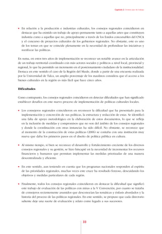 Capítulo 2. Síntesis ejes de trabajo




•	 En relación a la producción e industrias culturales, los consejos regionales coincidieron en
   destacar que ha existido un trabajo de apoyo permanente tanto a aquellas artes que constituyen
   industria como a aquellas que no, principalmente a través de los fondos concursables del CNCA
   y el concurso de proyectos culturales de los gobiernos regionales. No obstante, este es uno
   de los temas en que se coincide plenamente en la necesidad de profundizar las iniciativas y
   reenfocar las políticas.

En suma, en estos tres años de implementación se reconoce un notable avance en la articulación
de un trabajo territorial coordinado con más actores sociales y políticos a nivel local, provincial y
regional, lo que ha permitido un incremento en el posicionamiento ciudadano de la institucionalidad.
Destaca en este sentido el caso de la Región del Maule, donde a partir de una encuesta realizada
por la Universidad de Talca, un amplio porcentaje de los maulinos considera que el acceso a los
bienes culturales en la región es más fácil que hace cinco años.

Dificultades

Como contrapunto, los consejos regionales coincidieron en detectar dificultades que han significado
establecer desafíos en este nuevo proceso de implementación de políticas culturales locales.

•	 Los consejeros regionales coincidieron en reconocer la dificultad que ha presentado para la
   implementación y concreción de sus políticas, la estructura y redacción de estas. Se identificó
   una falta de apoyo metodológico en la elaboración de estos documentos, lo que se refleja
   en la inclusión de medidas y compromisos que no son del ámbito de los consejos regionales
   y donde la coordinación con otras instancias ha sido difícil. No obstante, se reconoce que
   al momento de la construcción de estas políticas (2006) se contaba con una institución muy
   nueva que daba los primeros pasos en el diseño de política pública en cultura.

•	 Al mismo tiempo, si bien se reconoce el desarrollo y fortalecimiento creciente de los diversos
   consejos regionales y su gestión, se hizo hincapié en la necesidad de incrementar los recursos
   financieros y humanos que permitan implementar las medidas priorizadas de una manera
   descentralizada y eficiente.

•	 En este sentido, aun teniendo en cuenta que los programas nacionales responden al espíritu
   de las prioridades regionales, muchas veces este cruce ha resultado forzoso, descuidando los
   objetivos y medidas particulares de cada región.

•	 Finalmente, todos los consejos regionales coincidieron en destacar la dificultad que significó
   este trabajo de evaluación de las políticas con miras a la V Convención, por cuanto se trataba
   de consejeros recientemente asumidos que desconocían las temáticas y énfasis abordados y la
   historia del proceso de las políticas regionales. En este sentido, se propuso que cada directorio
   saliente deje una suerte de evaluación y relato como legado a sus sucesores.




                                                   33
 