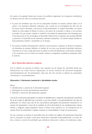 Capítulo 2. Síntesis ejes de trabajo




En cuanto a los grandes temas que cruzan a las políticas regionales, los consejeros coincidieron
en destacar dos de ellos con especial atención:

•	 Se puso de manifiesto que uno de los principales desafíos en materia cultural radica en el
   apoyo a las nacientes industrias culturales, que a pesar de su envergadura ha sido uno de
   los temas menos abordado a nivel local. Consecuentemente, se sugirió desarrollar con mayor
   énfasis en cada región el debate en torno a los temas de economía y cultura y sus acciones
   asociadas. En este mismo sentido se resaltó la necesidad de implementar una estrategia para
   la incorporación de las tecnologías al desarrollo cultural local y regional, que permita difundir
   y promover el desarrollo de las industrias culturales incipientes y al mismo tiempo facilitar su
   funcionamiento estable y sustentable en el tiempo.

•	 En cuanto al ámbito del patrimonio cultural a nivel nacional y regional, se destacó la urgencia
   de formalizar de manera definitiva el trabajo de esa área, que permita desarrollar iniciativas
   concretas en el corto y largo plazo para la puesta en valor del patrimonio, la discusión ciudadana
   y los convenios con los centros de estudio, archivos y programas académicos existentes sobre
   la materia.



  Eje 2. Desarrollo cultural en regiones

Con el objetivo de precisar el debate, este segundo eje de trabajo fue abordado desde tres
dimensiones, las cuales fueron organizadas en mesas temáticas de discusión integradas
aproximadamente por 20 participantes cada una. En esta sección se indican las principales
conclusiones y recomendaciones.

Dimensión I. Patrimonio inmaterial e identidades locales

Mesas:
•	 Identificación y catastro de la diversidad regional
•	 Estrategias de rescate del patrimonio inmaterial
•	 Difusión y educación del patrimonio regional

Una de las conclusiones principales en materia de identificación y resguardo del patrimonio inmaterial
fue la de resaltar la dificultad que concierne a esta tarea debido a la particularidad de este tipo de
patrimonio. Se sostuvo que una de las características principales del patrimonio inmaterial es su
manera de transmisión a través de la oralidad, de ahí la diversidad de sus manifestaciones: fiestas
rituales y religiosas, juegos populares, danza y música local, narrativa, etc. La inexistencia de un
soporte físico de transmisión y registro aumenta su vulnerabilidad y riesgo de permanencia.

En este escenario se destacó la necesidad clara de realizar un registro del patrimonio inmaterial
que se encuentra en riesgo, como paso inicial para responder responsablemente a la tarea de
dar a conocer, a través de actividades que entrelacen educación y cultura, las tradiciones, mitos,



                                                    35
 