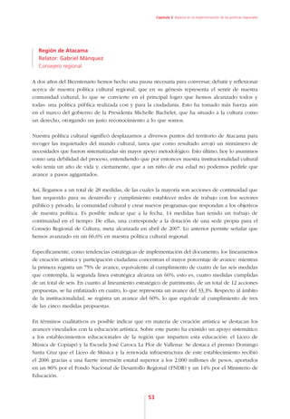 Capítulo 3. Balance en la implementación de las políticas regionales




  Región de Atacama
  Relator: Gabriel Mánquez
  Consejero regional

A dos años del Bicentenario hemos hecho una pausa necesaria para conversar, debatir y reflexionar
acerca de nuestra política cultural regional, que en su génesis representa el sentir de nuestra
comunidad cultural, lo que se convierte en el principal logro que hemos alcanzado todos y
todas: una política pública realizada con y para la ciudadanía. Esto ha tomado más fuerza aún
en el marco del gobierno de la Presidenta Michelle Bachelet, que ha situado a la cultura como
un derecho, otorgando un justo reconocimiento a lo que somos.

Nuestra política cultural significó desplazarnos a diversos puntos del territorio de Atacama para
recoger las inquietudes del mundo cultural, tarea que como resultado arrojó un sinnúmero de
necesidades que fueron sistematizadas sin mayor apoyo metodológico. Esto último, hoy lo asumimos
como una debilidad del proceso, entendiendo que por entonces nuestra institucionalidad cultural
solo tenía un año de vida y, ciertamente, que a un niño de esa edad no podemos pedirle que
avance a pasos agigantados.

Así, llegamos a un total de 28 medidas, de las cuales la mayoría son acciones de continuidad que
han requerido para su desarrollo y cumplimiento establecer redes de trabajo con los sectores
público y privado, la comunidad cultural y crear nuevos programas que respondan a los objetivos
de nuestra política. Es posible indicar que a la fecha, 14 medidas han tenido un trabajo de
continuidad en el tiempo. De ellas, una corresponde a la dotación de una sede propia para el
Consejo Regional de Cultura, meta alcanzada en abril de 2007. Lo anterior permite señalar que
hemos avanzado en un 66,6% en nuestra política cultural regional.

Específicamente, como tendencias estratégicas de implementación del documento, los lineamientos
de creación artística y participación ciudadana concentran el mayor porcentaje de avance: mientras
la primera registra un 75% de avance, equivalente al cumplimiento de cuatro de las seis medidas
que contempla, la segunda línea estratégica alcanza un 66%, esto es, cuatro medidas cumplidas
de un total de seis. En cuanto al lineamiento estratégico de patrimonio, de un total de 12 acciones
propuestas, se ha enfatizado en cuatro, lo que representa un avance del 33,3%. Respecto al ámbito
de la institucionalidad, se registra un avance del 60%, lo que equivale al cumplimiento de tres
de las cinco medidas propuestas.

En términos cualitativos es posible indicar que en materia de creación artística se destacan los
avances vinculados con la educación artística. Sobre este punto ha existido un apoyo sistemático
a los establecimientos educacionales de la región que imparten esta educación: el Liceo de
Música de Copiapó y la Escuela José Caroca La Flor de Vallenar. Se destaca el premio Domingo
Santa Cruz que el Liceo de Música y la renovada infraestructura de este establecimiento recibió
el 2006 gracias a una fuerte inversión estatal superior a los 2.000 millones de pesos, aportados
en un 86% por el Fondo Nacional de Desarrollo Regional (FNDR) y un 14% por el Ministerio de
Educación.



                                                  53
 