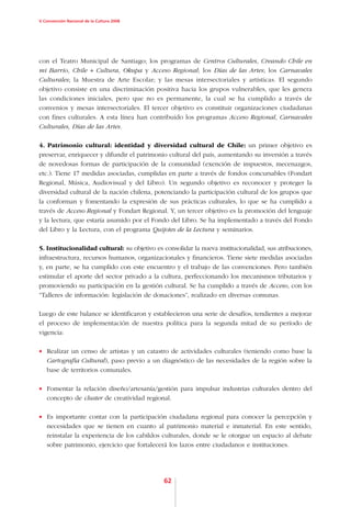 V Convención Nacional de la Cultura 2008




con el Teatro Municipal de Santiago; los programas de Centros Culturales, Creando Chile en
mi Barrio, Chile + Cultura, Okupa y Acceso Regional; los Días de las Artes; los Carnavales
Culturales; la Muestra de Arte Escolar; y las mesas intersectoriales y artísticas. El segundo
objetivo consiste en una discriminación positiva hacia los grupos vulnerables, que les genera
las condiciones iniciales, pero que no es permanente, la cual se ha cumplido a través de
convenios y mesas intersectoriales. El tercer objetivo es constituir organizaciones ciudadanas
con fines culturales. A esta línea han contribuido los programas Acceso Regional, Carnavales
Culturales, Días de las Artes.

4. Patrimonio cultural: identidad y diversidad cultural de Chile: un primer objetivo es
preservar, enriquecer y difundir el patrimonio cultural del país, aumentando su inversión a través
de novedosas formas de participación de la comunidad (exención de impuestos, mecenazgos,
etc.). Tiene 17 medidas asociadas, cumplidas en parte a través de fondos concursables (Fondart
Regional, Música, Audiovisual y del Libro). Un segundo objetivo es reconocer y proteger la
diversidad cultural de la nación chilena, potenciando la participación cultural de los grupos que
la conforman y fomentando la expresión de sus prácticas culturales, lo que se ha cumplido a
través de Acceso Regional y Fondart Regional. Y, un tercer objetivo es la promoción del lenguaje
y la lectura, que estaría asumido por el Fondo del Libro. Se ha implementado a través del Fondo
del Libro y la Lectura, con el programa Quijotes de la Lectura y seminarios.

5. Institucionalidad cultural: su objetivo es consolidar la nueva institucionalidad, sus atribuciones,
infraestructura, recursos humanos, organizacionales y financieros. Tiene siete medidas asociadas
y, en parte, se ha cumplido con este encuentro y el trabajo de las convenciones. Pero también
estimular el aporte del sector privado a la cultura, perfeccionando los mecanismos tributarios y
promoviendo su participación en la gestión cultural. Se ha cumplido a través de Acceso, con los
“Talleres de información: legislación de donaciones”, realizado en diversas comunas.

Luego de este balance se identificaron y establecieron una serie de desafíos, tendientes a mejorar
el proceso de implementación de nuestra política para la segunda mitad de su período de
vigencia:

•	 Realizar un censo de artistas y un catastro de actividades culturales (teniendo como base la
   Cartografía Cultural), paso previo a un diagnóstico de las necesidades de la región sobre la
   base de territorios comunales.

•	 Fomentar la relación diseño/artesanía/gestión para impulsar industrias culturales dentro del
   concepto de cluster de creatividad regional.

•	 Es importante contar con la participación ciudadana regional para conocer la percepción y
   necesidades que se tienen en cuanto al patrimonio material e inmaterial. En este sentido,
   reinstalar la experiencia de los cabildos culturales, donde se le otorgue un espacio al debate
   sobre patrimonio, ejercicio que fortalecerá los lazos entre ciudadanos e instituciones.




                                              62
 