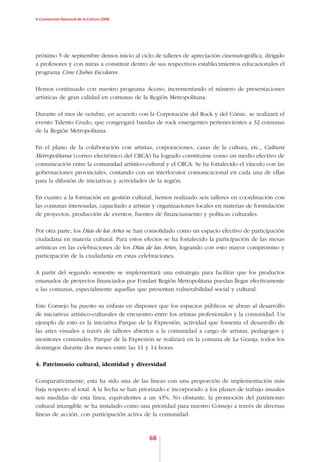 V Convención Nacional de la Cultura 2008




próximo 5 de septiembre demos inicio al ciclo de talleres de apreciación cinematográfica, dirigido
a profesores y con miras a constituir dentro de sus respectivos establecimientos educacionales el
programa Cine Clubes Escolares.

Hemos continuado con nuestro programa Acceso, incrementando el número de presentaciones
artísticas de gran calidad en comunas de la Región Metropolitana.

Durante el mes de octubre, en acuerdo con la Corporación del Rock y del Cómic, se realizará el
evento Talento Crudo, que congregará bandas de rock emergentes pertenecientes a 32 comunas
de la Región Metropolitana.

En el plano de la colaboración con artistas, corporaciones, casas de la cultura, etc., Cultura
Metropolitana (correo electrónico del CRCA) ha logrado constituirse como un medio efectivo de
comunicación entre la comunidad artístico-cultural y el CRCA. Se ha fortalecido el vínculo con las
gobernaciones provinciales, contando con un interlocutor comunicacional en cada una de ellas
para la difusión de iniciativas y actividades de la región.

En cuanto a la formación en gestión cultural, hemos realizado seis talleres en coordinación con
las comunas interesadas, capacitado a artistas y organizaciones locales en materias de formulación
de proyectos, producción de eventos, fuentes de financiamiento y políticas culturales.

Por otra parte, los Días de las Artes se han consolidado como un espacio efectivo de participación
ciudadana en materia cultural. Para estos efectos se ha fortalecido la participación de las mesas
artísticas en las celebraciones de los Días de las Artes, logrando con esto mayor compromiso y
participación de la ciudadanía en estas celebraciones.

A partir del segundo semestre se implementará una estrategia para facilitar que los productos
emanados de proyectos financiados por Fondart Región Metropolitana puedan llegar efectivamente
a las comunas, especialmente aquellas que presentan vulnerabilidad social y cultural.

Este Consejo ha puesto su énfasis en disponer que los espacios públicos se abran al desarrollo
de iniciativas artístico-culturales de encuentro entre los artistas profesionales y la comunidad. Un
ejemplo de esto es la iniciativa Parque de la Expresión, actividad que fomenta el desarrollo de
las artes visuales a través de talleres abiertos a la comunidad a cargo de artistas, pedagogos y
monitores comunales. Parque de la Expresión se realizará en la comuna de La Granja, todos los
domingos durante dos meses entre las 11 y 14 horas.

4. Patrimonio cultural, identidad y diversidad

Comparativamente, esta ha sido una de las líneas con una proporción de implementación más
baja respecto al total. A la fecha se han priorizado e incorporado a los planes de trabajo anuales
seis medidas de esta línea, equivalentes a un 43%. No obstante, la promoción del patrimonio
cultural intangible se ha instalado como una prioridad para nuestro Consejo a través de diversas
líneas de acción, con participación activa de la comunidad.



                                             68
 