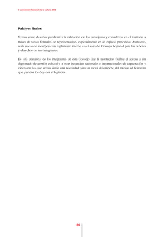 V Convención Nacional de la Cultura 2008




Palabras finales

Vemos como desafíos pendientes la validación de los consejeros y consultivos en el territorio a
través de tareas formales de representación, especialmente en el espacio provincial. Asimismo,
sería necesario incorporar un reglamento interno en el seno del Consejo Regional para los deberes
y derechos de sus integrantes.

Es una demanda de los integrantes de este Consejo que la institución facilite el acceso a un
diplomado de gestión cultural y a otras instancias nacionales e internacionales de capacitación y
extensión, las que vemos como una necesidad para un mejor desempeño del trabajo ad honorem
que prestan los órganos colegiados.




                                            80
 