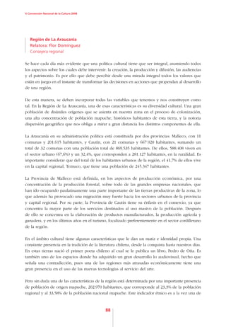 V Convención Nacional de la Cultura 2008




   Región de La Araucanía
   Relatora: Flor Domínguez
   Consejera regional

Se hace cada día más evidente que una política cultural tiene que ser integral, asumiendo todos
los aspectos sobre los cuales debe intervenir: la creación, la producción y difusión, las audiencias
y el patrimonio. Es por ello que debe percibir desde una mirada integral todos los valores que
están en juego en el instante de transformar las decisiones en acciones que propendan al desarrollo
de una región.

De esta manera, se deben incorporar todas las variables que tenemos y nos constituyen como
tal. En la Región de La Araucanía, una de esas características es su diversidad cultural. Una gran
población de disímiles orígenes que se asienta en nuestra zona en el proceso de colonización,
una alta concentración de población mapuche, históricos habitantes de esta tierra, y la notoria
dispersión geográfica que nos obliga a mirar a gran distancia los distintos componentes de ella.

La Araucanía en su administración política está constituida por dos provincias: Malleco, con 11
comunas y 201.615 habitantes, y Cautín, con 21 comunas y 667.920 habitantes, sumando un
total de 32 comunas con una población total de 869.535 habitantes. De ellos, 588.408 viven en
el sector urbano (67,6%) y un 32,4%, que corresponden a 281.127 habitantes, en la ruralidad. Es
importante considerar que del total de los habitantes urbanos de la región, el 41,7% de ellos vive
en la capital regional, Temuco, que tiene una población de 245.347 habitantes.

La Provincia de Malleco está definida, en los aspectos de producción económica, por una
concentración de la producción forestal, sobre todo de las grandes empresas nacionales, que
han ido ocupando paulatinamente una parte importante de las tierras productivas de la zona, lo
que además ha provocado una migración muy fuerte hacia los sectores urbanos de la provincia
y capital regional. Por su parte, la Provincia de Cautín tiene su énfasis en el comercio, ya que
concentra la mayor parte de los servicios destinados al uso masivo de la población. Después
de ello se concentra en la elaboración de productos manufacturados, la producción agrícola y
ganadera, y en los últimos años en el turismo, focalizado preferentemente en el sector cordillerano
de la región.

En el ámbito cultural tiene algunas características que le dan un matiz e identidad propia. Una
constante presencia en la tradición de la literatura chilena, desde la conquista hasta nuestros días.
En estas tierras nació el primer poeta chileno al cual se le publica un libro, Pedro de Oña. Es
también uno de los espacios donde ha adquirido un gran desarrollo lo audiovisual, hecho que
señala una contradicción, pues una de las regiones más atrasadas económicamente tiene una
gran presencia en el uso de las nuevas tecnologías al servicio del arte.

Pero sin duda una de las características de la región está determinada por una importante presencia
de población de origen mapuche, 202.970 habitantes, que corresponde al 23,3% de la población
regional y al 33,58% de la población nacional mapuche. Este indicador étnico es a la vez una de



                                              88
 