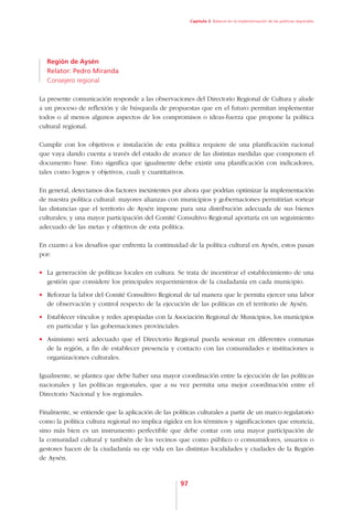 Capítulo 3. Balance en la implementación de las políticas regionales




  Región de Aysén
  Relator: Pedro Miranda
  Consejero regional

La presente comunicación responde a las observaciones del Directorio Regional de Cultura y alude
a un proceso de reflexión y de búsqueda de propuestas que en el futuro permitan implementar
todos o al menos algunos aspectos de los compromisos o ideas-fuerza que propone la política
cultural regional.

Cumplir con los objetivos e instalación de esta política requiere de una planificación racional
que vaya dando cuenta a través del estado de avance de las distintas medidas que componen el
documento base. Esto significa que igualmente debe existir una planificación con indicadores,
tales como logros y objetivos, cuali y cuantitativos.

En general, detectamos dos factores inexistentes por ahora que podrían optimizar la implementación
de nuestra política cultural: mayores alianzas con municipios y gobernaciones permitirían sortear
las distancias que el territorio de Aysén impone para una distribución adecuada de sus bienes
culturales; y una mayor participación del Comité Consultivo Regional aportaría en un seguimiento
adecuado de las metas y objetivos de esta política.

En cuanto a los desafíos que enfrenta la continuidad de la política cultural en Aysén, estos pasan
por:

•	 La generación de políticas locales en cultura. Se trata de incentivar el establecimiento de una
   gestión que considere los principales requerimientos de la ciudadanía en cada municipio.
•	 Reforzar la labor del Comité Consultivo Regional de tal manera que le permita ejercer una labor
   de observación y control respecto de la ejecución de las políticas en el territorio de Aysén.
•	 Establecer vínculos y redes apropiadas con la Asociación Regional de Municipios, los municipios
   en particular y las gobernaciones provinciales.
•	 Asimismo será adecuado que el Directorio Regional pueda sesionar en diferentes comunas
   de la región, a fin de establecer presencia y contacto con las comunidades e instituciones u
   organizaciones culturales.

Igualmente, se plantea que debe haber una mayor coordinación entre la ejecución de las políticas
nacionales y las políticas regionales, que a su vez permita una mejor coordinación entre el
Directorio Nacional y los regionales.

Finalmente, se entiende que la aplicación de las políticas culturales a partir de un marco regulatorio
como la política cultura regional no implica rigidez en los términos y significaciones que enuncia,
sino más bien es un instrumento perfectible que debe contar con una mayor participación de
la comunidad cultural y también de los vecinos que como público o consumidores, usuarios o
gestores hacen de la ciudadanía su eje vida en las distintas localidades y ciudades de la Región
de Aysén.


                                                    97
 