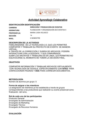 Actividad Aprendizaje Colaborativo
IDENTIFICACIÓN IDENTIFICACIÓN
CARRERA                 DIRECCIÓN Y PRODUCCIÓN DE EVENTOS

ASIGNATURA              PLANEACIÓN Y ORGANIZACIÓN DE EVENTOS II

PROFESOR (A)            MARIA LUISA VELASCO

SECCIÓN                 14

NIVEL                   II SEMESTRE


DESCRIPCIÓN DE LA ACTIVIDAD
FAMILIARIZARSE DE LA TECNOLOGÍA 2.0, QUE LES PERMITIRÁ
COMPARTIR Y TRABAJAR SU PROYECTO DE EVENTO DE MANERA
VIRTUAL.
A TRAVÉS DE LA CORRECCIÓN Y SUBIDA DE ARCHIVOS, PODRÁN
INTERACTUAR CON LA DOCENTE, Y SUS COMPAÑEROS.
SUBIR LOS ARCHIVOS Y TRABAJARLOS EN LINEA, LES PERMITIRÁ NO
EQUIVOCARSE AL MOMENTO DE TOMAR LA DECISIÓN FINAL.

OBJETIVOS

COMPARTIR INFORMACIÓN Y TRABAJAR ARCHIVOS VIRTUALMENTE
CON TECNOLOGÍA DE GOOGLE, ESPECÍFICAMENTE CON SITES PARA
CONFECCIONAR PÁGINAS Y DOC PARA CORREGIR DOCUMENTOS.



METODOLOGÍA
Número de alumnos por grupo: 5

Forma de asignar a los miembros
La asisgnación de miembros ya fue establecida a través de grupos
correspondientes a las productoras que realizarán su evento presencial como
finalización del ramo.

Rol de cada uno de los participantes
Productor General
Encargado de Administración
Encargado de Marketing
Encargado Técnico
Encargado de Recursos Humanos


EVALUACIÓN
 