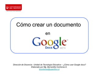 Cómo crear un documento
                                   en




Dirección de Docencia - Unidad de Tecnología Educativa – ¿Cómo usar Google docs?
                    Elaborado por Mg. Bernardita Contreras A.
                             bcontreras@upacifico.cl
 