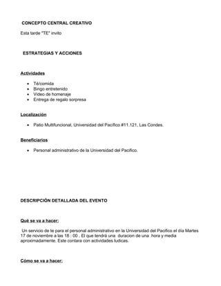 CONCEPTO CENTRAL CREATIVO

Esta tarde "TE" invito



 ESTRATEGIAS Y ACCIONES



Actividades

   •   Té/comida
   •   Bingo entretenido
   •   Video de homenaje
   •   Entrega de regalo sorpresa


Localización

   •   Patio Multifuncional, Universidad del Pacífico #11.121, Las Condes.


Beneficiarios

   •   Personal administrativo de la Universidad del Pacifico.




DESCRIPCIÓN DETALLADA DEL EVENTO



Qué se va a hacer:

 Un servicio de te para el personal administrativo en la Universidad del Pacifico el día Martes
17 de noviembre a las 18 : 00 . El que tendrá una duracion de una hora y media
aproximadamente. Este contara con actividades ludicas.



Cómo se va a hacer:
 