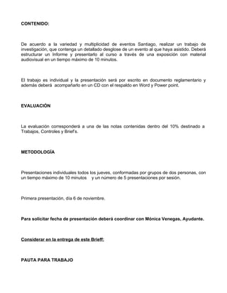 CONTENIDO:



De acuerdo a la variedad y multiplicidad de eventos Santiago, realizar un trabajo de
investigación, que contenga un detallado desglose de un evento al que haya asistido. Deberá
estructurar un Informe y presentarlo al curso a través de una exposición con material
audiovisual en un tiempo máximo de 10 minutos.



El trabajo es individual y la presentación será por escrito en documento reglamentario y
además deberá acompañarlo en un CD con el respaldo en Word y Power point.



EVALUACIÓN



La evaluación corresponderá a una de las notas contenidas dentro del 10% destinado a
Trabajos, Controles y Brief’s.



METODOLOGÍA



Presentaciones individuales todos los jueves, conformadas por grupos de dos personas, con
un tiempo máximo de 10 minutos y un número de 5 presentaciones por sesión.



Primera presentación, día 6 de noviembre.



Para solicitar fecha de presentación deberá coordinar con Mónica Venegas, Ayudante.



Considerar en la entrega de este Brieff:



PAUTA PARA TRABAJO
 