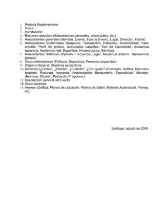 1.  Portada Reglamentaria
2.  Índice
3.  Introducción
4.  Resumen ejecutivo (Antecedentes generales, comerciales, etc.)
5.  Antecedentes generales (Nombre, Evento, Tipo de Evento, Lugar, Dirección, Fecha)
6.  Antecedentes Comerciales (Auspicios, Transacción, Patrocinio, Accesibilidad, Valor
    entrada, Perfil del público, Actividades paralelas, Tipo de expositores, Asistencia
    esperada, Asistencia real, Superficie, infraestructura, Servicios.
7. Antecedentes Históricos (Versión, Frecuencia, Lugar, Asistencia anterior, Transacción
    pasada)
8. Otros antecedentes (Políticos, Deportivos, Permisos requeridos)
9. Objetivo General, Objetivos específicos.
10. Acciones (¿Cómo?, ¿Dónde?, ¿Cuándo?, ¿Con quién? (Concepto, Gráfica, Recursos
    técnicos, Recursos humanos, Ambientación, Banquetería, Espectáculo, Montaje,
    Servicios, Difusión, Protocolo, Programa.)
11. Descripción General del Evento
12. Observaciones
13. Anexos (Gráfica, Planos de ubicación, Planos de Salón, Material Audiovisual, Prensa,
    etc)




                                                              Santiago, agosto de 2009
 