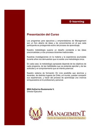 E-learning




Presentación del Curso

Los programas para ejecutivos y emprendedores de Management
son un foro abierto de ideas y de conocimientos en el que cada
participante es protagonista activo del proceso de aprendizaje.

Nuestra metodología supone un desafío constante a las ideas
preconcebidas y a los procesos docentes tradicionales.

Nuestras investigaciones en la materia y la experiencia acumulada
durante años nos demuestran que no existe una metodología única.

En cada caso, la metodología apropiada depende de los objetivos de
cada programa, de las habilidades que se pretenda ejercitar y de las
actitudes y el comportamiento que se intente potenciar.

Nuestro sistema de formación On Line posibilita que alumnos y
docentes, de distintos lugares de Chile y el mundo, puedan compartir
sus experiencias, y hacer del proceso de aprendizaje una vivencia
enriquecedora en lo profesional y personal.



MBA Katherine Bustamante V.
Director Ejecutivo
 