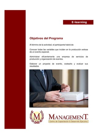E-learning




Objetivos del Programa

Al término de la actividad, el participante habrá de:

Conocer todas las variables que inciden en la producción exitosa
de un evento especial.

Administrar eficientemente una empresa            de    servicios   de
producción y organización de eventos.

Elaborar un proyecto de evento, costearlo y evaluar sus
resultados.
 