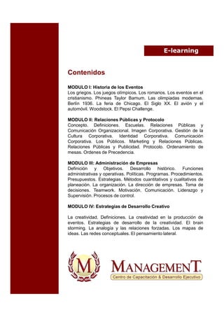E-learning


Contenidos

MODULO I: Historia de los Eventos
Los griegos. Los juegos olímpicos. Los romanos. Los eventos en el
cristianismo. Phineas Taylor Barnum. Las olimpiadas modernas.
Berlín 1936. La feria de Chicago. El Siglo XX. El avión y el
automóvil. Woodstock. El Pepsi Challenge.

MODULO II: Relaciones Públicas y Protocolo
Concepto. Definiciones. Escuelas. Relaciones Públicas y
Comunicación Organizacional. Imagen Corporativa. Gestión de la
Cultura Corporativa. Identidad Corporativa. Comunicación
Corporativa. Los Públicos. Marketing y Relaciones Públicas.
Relaciones Públicas y Publicidad. Protocolo. Ordenamiento de
mesas. Ordenes de Precedencia.

MODULO III: Administración de Empresas
Definición    y Objetivos.     Desarrollo     histórico. Funciones
administrativas y operativas. Políticas. Programas. Procedimientos.
Presupuestos. Estrategias. Métodos cuantitativos y cualitativos de
planeación. La organización. La dirección de empresas. Toma de
decisiones. Teamwork. Motivación. Comunicación. Liderazgo y
Supervisión. Procesos de control.

MODULO IV: Estrategias de Desarrollo Creativo

La creatividad. Definiciones. La creatividad en la producción de
eventos. Estrategias de desarrollo de la creatividad. El brain
storming. La analogía y las relaciones forzadas. Los mapas de
ideas. Las redes conceptuales. El pensamiento lateral.
 