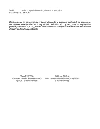 20.11          Valor por participante imputable a la franquicia
tributaria (USO SENCE)



Declaro estar en conocimiento y haber diseñado la presente actividad, de acuerdo a
las normas establecidas en la ley 19.518, artículos nº 1º y 10º, y en su reglamento
general, artículos 7º y 15º, y en el instructivo para completar el formulario de solicitud
de actividades de capacitación




          FRÁNEX VERA                                 RAÚL ALBAGLY
  NOMBRE del(los) representante(s)        firma del(los) representante(s) legal(es)
     legal(es) o mandatario(s)                        o mandatario(s)
 