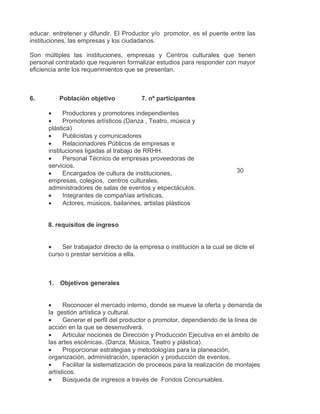 educar, entretener y difundir. El Productor y/o promotor, es el puente entre las
instituciones, las empresas y los ciudadanos.

Son múltiples las instituciones, empresas y Centros culturales que tienen
personal contratado que requieren formalizar estudios para responder con mayor
eficiencia ante los requerimientos que se presentan.



6.        Población objetivo            7. nº participantes

      •     Productores y promotores independientes
      •     Promotores artísticos (Danza , Teatro, música y
      plástica)
      •     Publicistas y comunicadores
      •     Relacionadores Públicos de empresas e
      instituciones ligadas al trabajo de RRHH.
      •     Personal Técnico de empresas proveedoras de
      servicios.
      •     Encargados de cultura de instituciones,                         30
      empresas, colegios, centros culturales,
      administradores de salas de eventos y espectáculos.
      •     Integrantes de compañías artísticas,
      •     Actores, músicos, bailarines, artistas plásticos


      8. requisitos de ingreso


      •    Ser trabajador directo de la empresa o institución a la cual se dicte el
      curso o prestar servicios a ella.



      1. Objetivos generales


      •     Reconocer el mercado interno, donde se mueve la oferta y demanda de
      la gestión artística y cultural.
      •     Generar el perfil del productor o promotor, dependiendo de la línea de
      acción en la que se desenvolverá.
      •     Articular nociones de Dirección y Producción Ejecutiva en el ámbito de
      las artes escénicas. (Danza, Música, Teatro y plástica).
      •     Proporcionar estrategias y metodologías para la planeación,
      organización, administración, operación y producción de eventos.
      •     Facilitar la sistematización de procesos para la realización de montajes
      artísticos.
      •     Búsqueda de ingresos a través de Fondos Concursables.
 