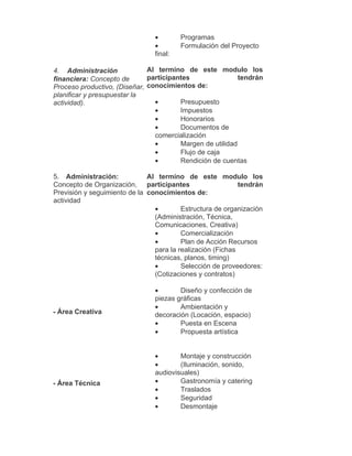 •        Programas
                                •        Formulación del Proyecto
                                final:

4. Administración             Al termino de este modulo los
financiera: Concepto de       participantes                tendrán
Proceso productivo, (Diseñar, conocimientos de:
planificar y presupuestar la
actividad).                     •       Presupuesto
                                •       Impuestos
                                •       Honorarios
                                •       Documentos de
                                comercialización
                                •       Margen de utilidad
                                •       Flujo de caja
                                •       Rendición de cuentas

5. Administración:            Al termino de este modulo los
Concepto de Organización, participantes                     tendrán
Previsión y seguimiento de la conocimientos de:
actividad
                                •        Estructura de organización
                                (Administración, Técnica,
                                Comunicaciones, Creativa)
                                •        Comercialización
                                •        Plan de Acción Recursos
                                para la realización (Fichas
                                técnicas, planos, timing)
                                •        Selección de proveedores:
                                (Cotizaciones y contratos)

                                •       Diseño y confección de
                                piezas gráficas
                                •       Ambientación y
- Área Creativa                 decoración (Locación, espacio)
                                •       Puesta en Escena
                                •       Propuesta artística


                                •       Montaje y construcción
                                •       (Iluminación, sonido,
                                audiovisuales)
- Área Técnica                  •       Gastronomía y catering
                                •       Traslados
                                •       Seguridad
                                •       Desmontaje
 