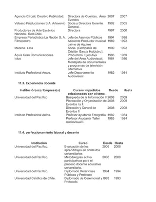 Agencia Círculo Creativo Publicidad. Directora de Cuentas, Área 2007          2007
                                     Eventos
Velasco Producciones S.A. Artevento Socia y Directora Gerente 1992            2005
                                     General .
Productores de Arte Escénico         Directora                   1997         2000
Nacional. Red-Chile
Empresa Periodística La Nación S. A. Jefa de Asuntos Públicos    1994         1998
Filmocentro                          Asistente Productor musical 1989         1992
                                     Jaime de Aguirre
Mecena Ltda                          Socia. (Compañía de         1990         1992
                                     Cristián García Huidobro).
Aquis Gran Comunicaciones.           Productora Ejecutiva        1986         1989
Ictus                                Jefe del Área Audiovisual. 1984          1986
                                     Montajista de documentales
                                     y programas de televisión
                                     alternativa.
Instituto Profesional Arcos.         Jefe Departamento           1982         1984
                                     Audiovisual

  11.3. Experiencia docente

    Institución(es) / Empresa(s)            Cursos impartidos         Desde      Hasta
                                        relacionados con el tema
Universidad del Pacífico               Búsqueda de la Información II 2008     2009
                                       Planeación y Organización de 2008      2009
                                       Eventos l y ll.
                                       Dirección y Control de        2008     2008
                                       Eventos II
Instituto Profesional Arcos.           Profesor ayudante Fotografía I1982     1984
                                       Profesor Ayudante Taller      1983     1984
                                       Audiovisual I.


  11.4. perfeccionamiento laboral y docente


            Institución                            Curso         Desde   Hasta
Universidad del Pacífico.              Evaluación de los         2008    2008
                                       aprendizajes en contextos
                                       universitarios
Universidad del Pacífico.              Metodologías activo       2008    2008
                                       participativas para el
                                       proceso docente educativo
                                       universitario.
Universidad del Pacífico.              Diplomado Relaciones      1994    1994
                                       Públicas y Protocolo
Universidad Católica de Chile.         Diplomado de Ceremonial y 1993    1993
                                       Protocolo.
 