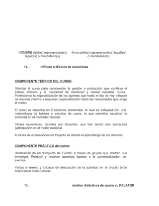 NOMBRE del(los) representante(s)      firma del(los) representante(s) legal(es)
     legal(es) o mandatario(s)                      o mandatario(s)


      12.         mÉtodo o tÉcnica de enseñanza



COMPONENTE TEÓRICO DEL CURSO:

Orientar el curso para comprender la gestión y producción que conlleva el
trabajo artístico y la necesidad de mantener y valorar nuestras raíces.
Potenciando la especialización de los agentes que hasta el día de hoy trabajan
de manera intuitiva y requieren especialización dada las necesidades que exige
el medio.

El curso se impartirá en 2 sesiones semanales, la cual se trabajará con una
metodología de talleres y estudios de casos, lo que permitirá visualizar la
actividad en el mercado nacional.

Clases expositivas, dictadas por docentes que han tenido una destacada
participación en el medio nacional.

A través de evaluaciones en trayecto se medirá el aprendizaje de los alumnos.


COMPONENTE PRÁCTICO del curso:

Realización de un “Proyecto de Evento” a través de grupos que tendrán que
investigar, Producir y resolver aspectos ligados a la comercialización de
eventos.

Visitas a terreno y trabajos de descripción de la actividad en el circuito tanto
empresarial como cultural.



      13.                               medios didácticos de apoyo aL RELATOR
 