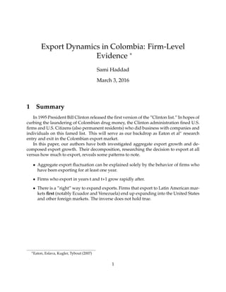 Export Dynamics in Colombia: Firm-Level
Evidence ∗
Sami Haddad
March 3, 2016
1 Summary
In 1995 President Bill Clinton released the ﬁrst version of the ”Clinton list.” In hopes of
curbing the laundering of Colombian drug money, the Clinton administration ﬁned U.S.
ﬁrms and U.S. Citizens (also permanent residents) who did business with companies and
individuals on this famed list. This will serve as our backdrop as Eaton et al∗ research
entry and exit in the Colombian export market.
In this paper, our authors have both investigated aggregate export growth and de-
composed export growth. Their decomposition, researching the decision to export at all
versus how much to export, reveals some patterns to note.
• Aggregate export ﬂuctuation can be explained solely by the behavior of ﬁrms who
have been exporting for at least one year.
• Firms who export in years t and t+1 grow rapidly after.
• There is a ”right” way to expand exports. Firms that export to Latin American mar-
kets ﬁrst (notably Ecuador and Venezuela) end up expanding into the United States
and other foreign markets. The inverse does not hold true.
∗Eaton, Eslava, Kugler, Tybout (2007)
1
 