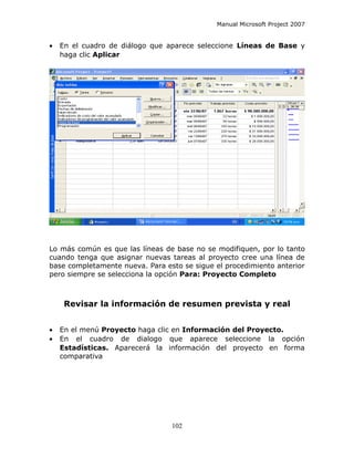 Manual Microsoft Project 2007


•   En el cuadro de diálogo que aparece seleccione Líneas de Base y
    haga clic Aplicar




Lo más común es que las líneas de base no se modifiquen, por lo tanto
cuando tenga que asignar nuevas tareas al proyecto cree una línea de
base completamente nueva. Para esto se sigue el procedimiento anterior
pero siempre se selecciona la opción Para: Proyecto Completo



     Revisar la información de resumen prevista y real


•   En el menú Proyecto haga clic en Información del Proyecto.
•   En el cuadro de dialogo que aparece seleccione la opción
    Estadísticas. Aparecerá la información del proyecto en forma
    comparativa




                                 102
 
