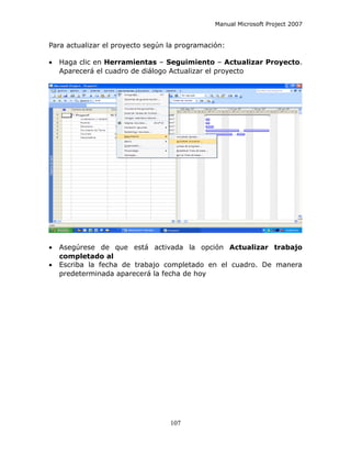 Manual Microsoft Project 2007


Para actualizar el proyecto según la programación:

•   Haga clic en Herramientas – Seguimiento – Actualizar Proyecto.
    Aparecerá el cuadro de diálogo Actualizar el proyecto




•   Asegúrese de que está activada la opción Actualizar trabajo
    completado al
•   Escriba la fecha de trabajo completado en el cuadro. De manera
    predeterminada aparecerá la fecha de hoy




                                  107
 