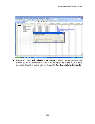 Manual Microsoft Project 2007




•   Active la opción Solo al 0% o al 100% si desea que Project calcule
    si la tarea no ha comenzado o si se ha completado al 100%, o si está
    en curso, también puede activar la opción Por Porcentaje Activado




                                   109
 