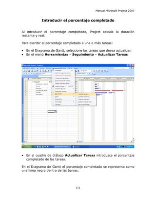 Manual Microsoft Project 2007


             Introducir el porcentaje completado


Al introducir el porcentaje completado, Project calcula la duración
restante y real.

Para escribir el porcentaje completado a una o más tareas:

•   En el Diagrama de Gantt, seleccione las tareas que desea actualizar.
•   En el menú Herramientas – Seguimiento – Actualizar Tareas




•   En el cuadro de diálogo Actualizar Tareas introduzca el porcentaje
    completado de las tareas.

En el Diagrama de Gantt el porcentaje completado se representa como
una línea negra dentro de las barras.




                                    111
 
