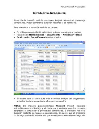 Manual Microsoft Project 2007


                    Introducir la duración real


Si escribe la duración real de una tarea, Project calculará el porcentaje
completado. Puede cambiar la duración restante si es necesario.

Para introducir la duración real de las tareas:

•   En el Diagrama de Gantt, seleccione la tarea que desea actualizar.
•   Haga clic en Herramientas – Seguimiento – Actualizar Tareas
•   En el cuadro Duración real escriba el valor.




•   Si espera que la tarea dure más o menos tiempo del programado,
    actualice la duración restante el respectivo cuadro.

NOTA: De manera predeterminada Microsoft Project calculará
automáticamente el trabajo y el costo real y restante para los recursos
asignados al actualizar el porcentaje completado, la duración real o la
duración restante de tareas o asignaciones. Si quiere que el programa
no lo haga automáticamente sin que usted pueda controlarlos haga clic

                                    121
 
