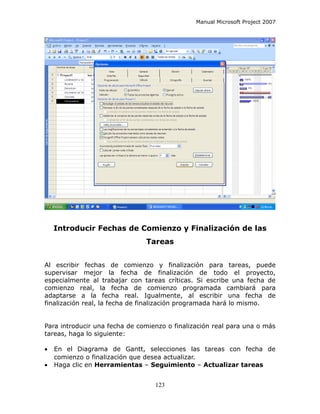 Manual Microsoft Project 2007




    Introducir Fechas de Comienzo y Finalización de las
                               Tareas


Al escribir fechas de comienzo y finalización para tareas, puede
supervisar mejor la fecha de finalización de todo el proyecto,
especialmente al trabajar con tareas críticas. Si escribe una fecha de
comienzo real, la fecha de comienzo programada cambiará para
adaptarse a la fecha real. Igualmente, al escribir una fecha de
finalización real, la fecha de finalización programada hará lo mismo.


Para introducir una fecha de comienzo o finalización real para una o más
tareas, haga lo siguiente:

•   En el Diagrama de Gantt, selecciones las tareas con fecha de
    comienzo o finalización que desea actualizar.
•   Haga clic en Herramientas – Seguimiento – Actualizar tareas


                                  123
 