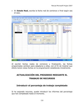 Manual Microsoft Project 2007


•   En Estado Real, escriba la fecha real de comienzo o final según sea
    el caso.




Al escribir fechas reales de comienzo y finalización, las fechas
programadas cambian para adaptarse a ellas, con el fin de mostrar que
efecto tienen estas fechas en la programación establecida inicialmente.



      ACTUALIZACIÓN DEL PROGRESO MEDIANTE EL
                     TRABAJO DE RECURSOS


      Introducir el porcentaje de trabajo completado


Si ha asignado recursos, puede introducir los informes del porcentaje
que han completado hasta el momento.



                                  124
 