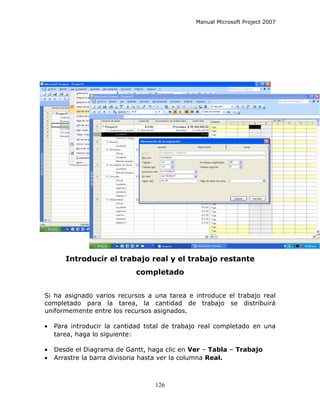 Manual Microsoft Project 2007




       Introducir el trabajo real y el trabajo restante
                            completado


Si ha asignado varios recursos a una tarea e introduce el trabajo real
completado para la tarea, la cantidad de trabajo se distribuirá
uniformemente entre los recursos asignados.

•   Para introducir la cantidad total de trabajo real completado en una
    tarea, haga lo siguiente:

•   Desde el Diagrama de Gantt, haga clic en Ver – Tabla – Trabajo
•   Arrastre la barra divisoria hasta ver la columna Real.



                                  126
 